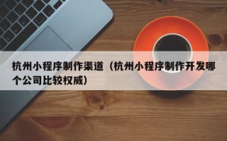 开封杭州小程序制作渠道（杭州小程序制作开发哪个公司比较权威）